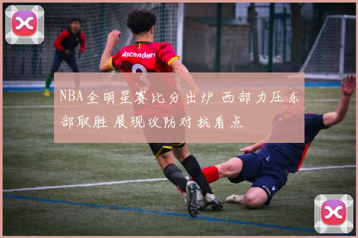 NBA全明星赛比分出炉 西部力压东部取胜 展现攻防对抗看点