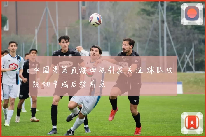 中国男篮直播回放引发关注 球队攻防细节成后续看点