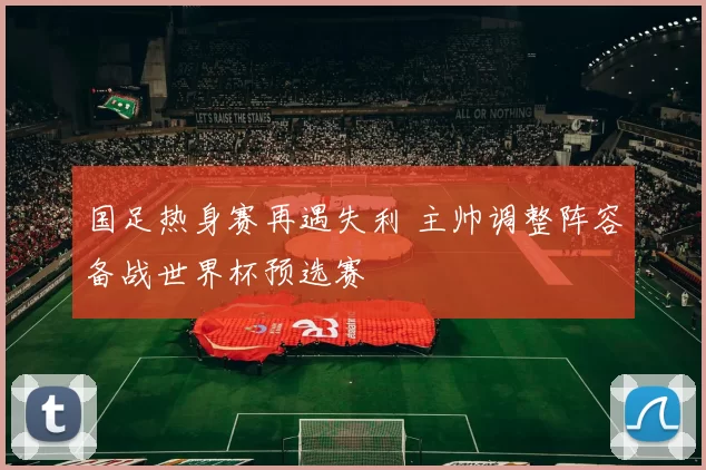 国足热身赛再遇失利 主帅调整阵容备战世界杯预选赛