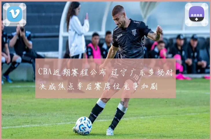 CBA近期赛程公布 辽宁广东多场对决成焦点季后赛席位竞争加剧