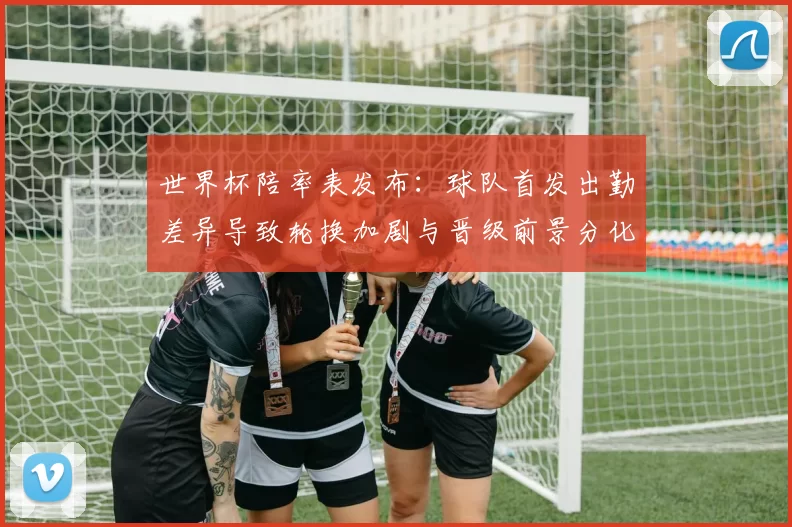 世界杯陪率表发布：球队首发出勤差异导致轮换加剧与晋级前景分化