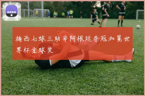 梅西七球三助率阿根廷夺冠加冕世界杯金球奖