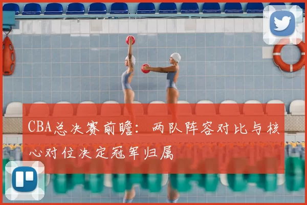 CBA总决赛前瞻：两队阵容对比与核心对位决定冠军归属