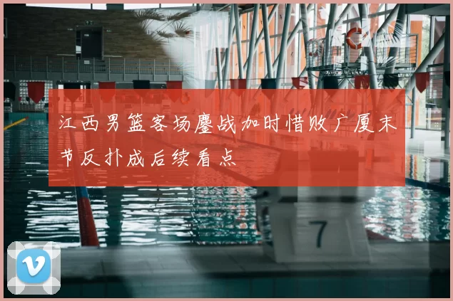 江西男篮客场鏖战加时惜败广厦末节反扑成后续看点