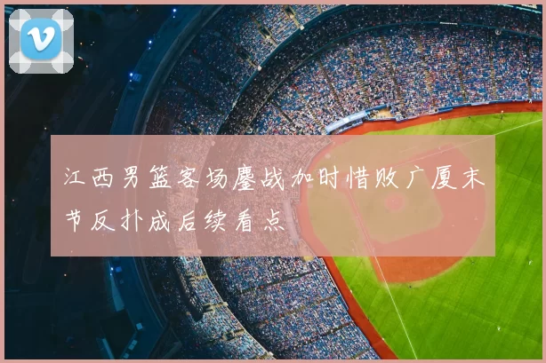 江西男篮客场鏖战加时惜败广厦末节反扑成后续看点