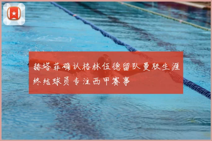 赫塔菲确认格林伍德留队曼联生涯终结球员专注西甲赛事