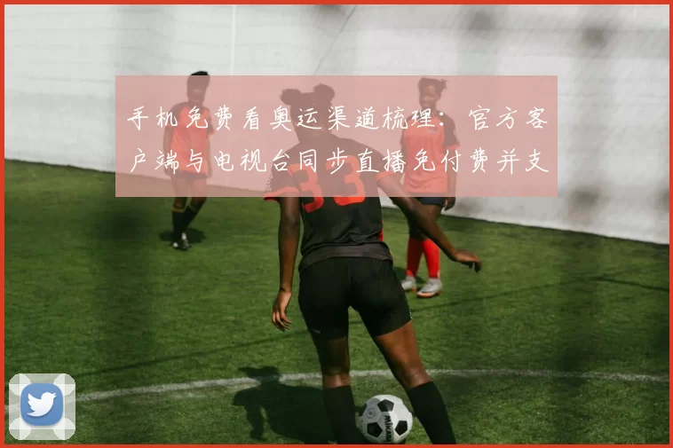 手机免费看奥运渠道梳理：官方客户端与电视台同步直播免付费并支持回看