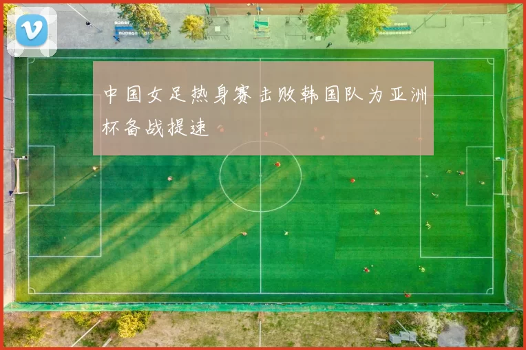 中国女足热身赛击败韩国队为亚洲杯备战提速