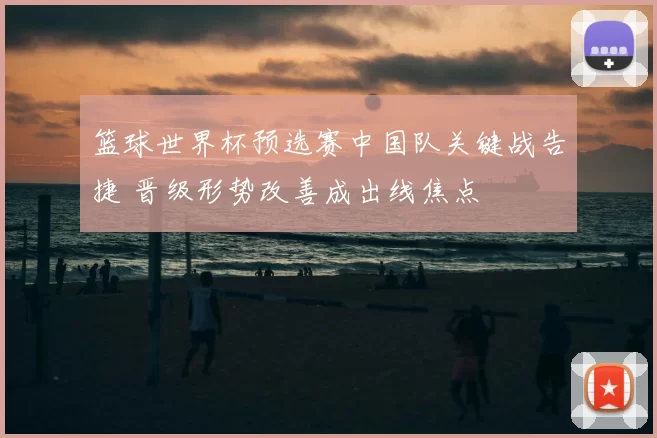 篮球世界杯预选赛中国队关键战告捷 晋级形势改善成出线焦点