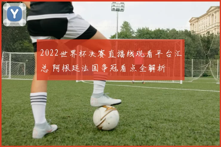2022世界杯决赛直播线观看平台汇总 阿根廷法国争冠看点全解析