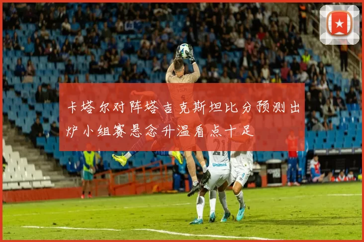 卡塔尔对阵塔吉克斯坦比分预测出炉小组赛悬念升温看点十足
