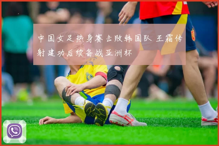 中国女足热身赛击败韩国队 王霜传射建功后续备战亚洲杯