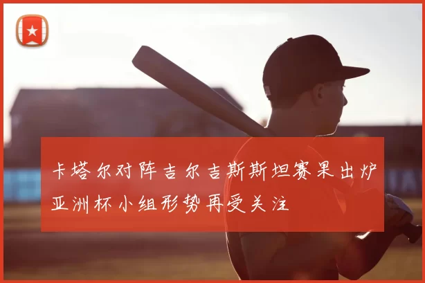 卡塔尔对阵吉尔吉斯斯坦赛果出炉亚洲杯小组形势再受关注