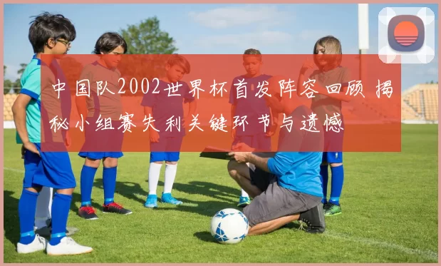 中国队2002世界杯首发阵容回顾 揭秘小组赛失利关键环节与遗憾
