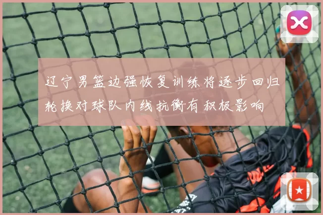 辽宁男篮边强恢复训练将逐步回归轮换对球队内线抗衡有积极影响