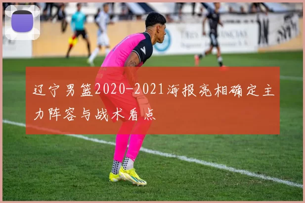 辽宁男篮2020-2021海报亮相确定主力阵容与战术看点