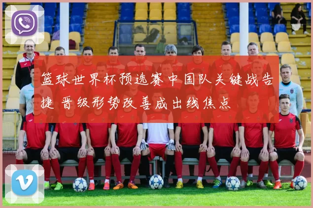 篮球世界杯预选赛中国队关键战告捷 晋级形势改善成出线焦点