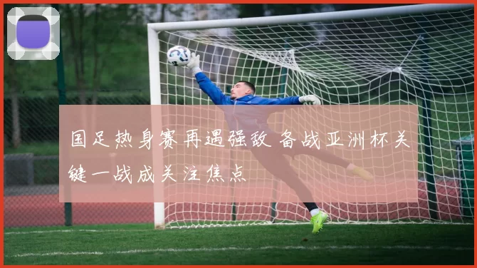 国足热身赛再遇强敌 备战亚洲杯关键一战成关注焦点