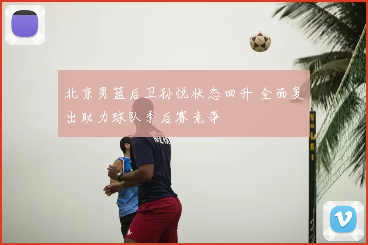 北京男篮后卫孙悦状态回升 全面复出助力球队季后赛竞争