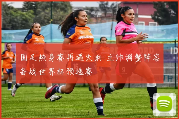 国足热身赛再遇失利 主帅调整阵容备战世界杯预选赛