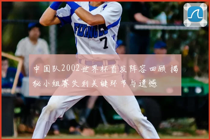 中国队2002世界杯首发阵容回顾 揭秘小组赛失利关键环节与遗憾