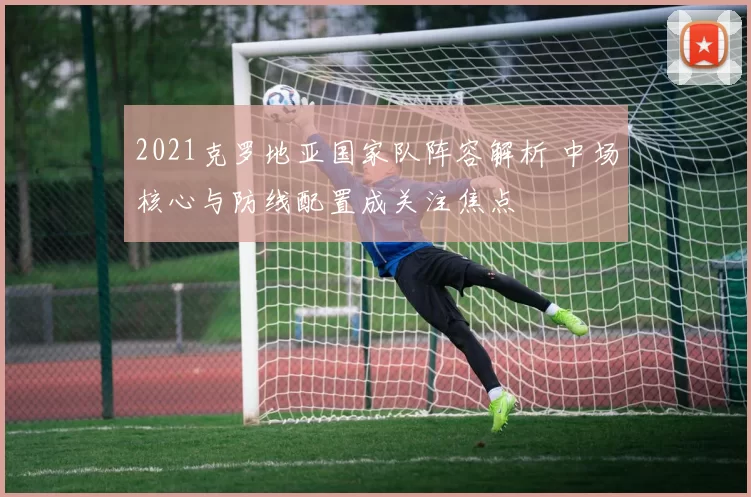 2021克罗地亚国家队阵容解析 中场核心与防线配置成关注焦点