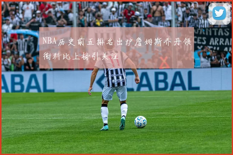 NBA历史前五排名出炉詹姆斯乔丹领衔科比上榜引关注