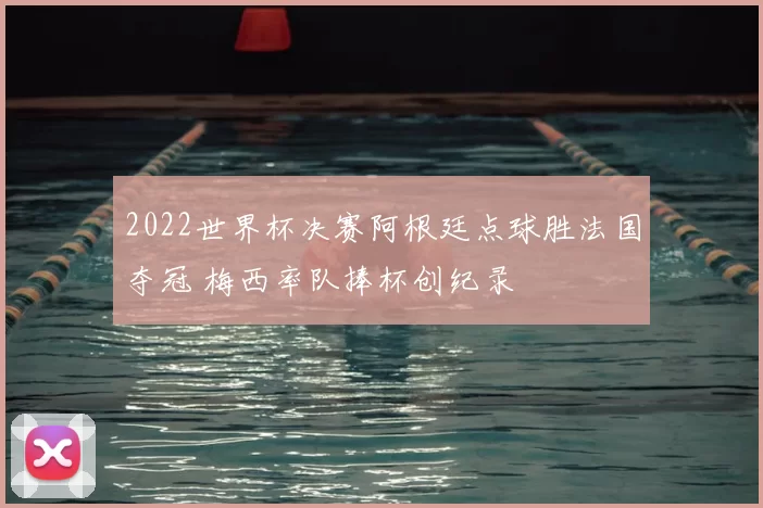 2022世界杯决赛阿根廷点球胜法国夺冠 梅西率队捧杯创纪录
