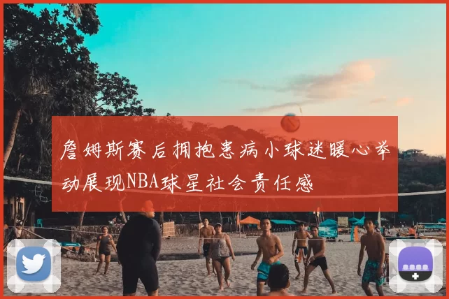 詹姆斯赛后拥抱患病小球迷暖心举动展现NBA球星社会责任感