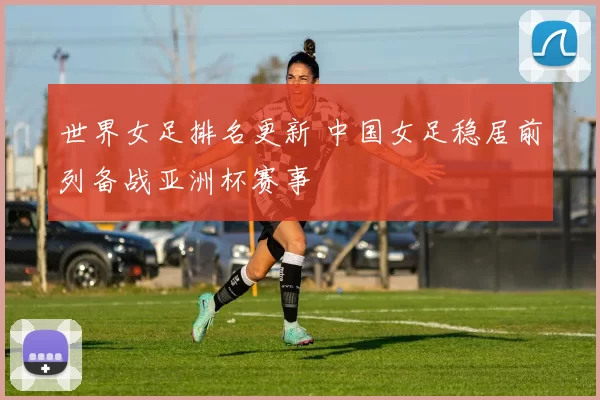 世界女足排名更新 中国女足稳居前列备战亚洲杯赛事