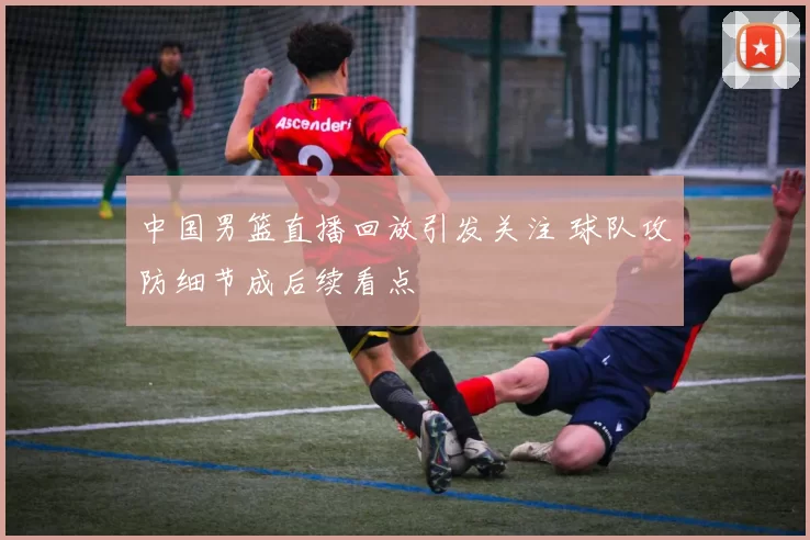中国男篮直播回放引发关注 球队攻防细节成后续看点