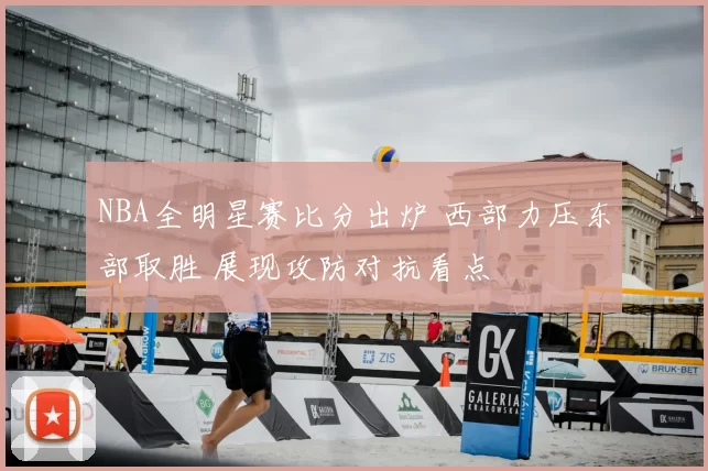 NBA全明星赛比分出炉 西部力压东部取胜 展现攻防对抗看点