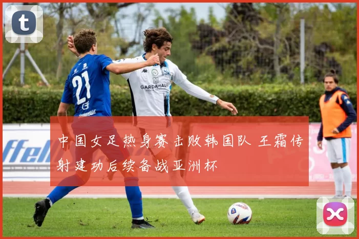 中国女足热身赛击败韩国队 王霜传射建功后续备战亚洲杯