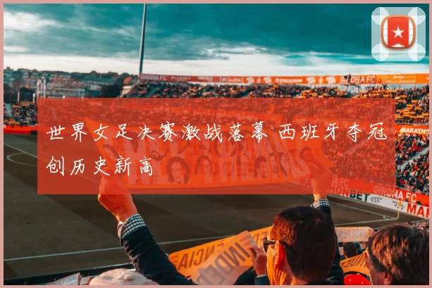 世界女足决赛激战落幕 西班牙夺冠创历史新高