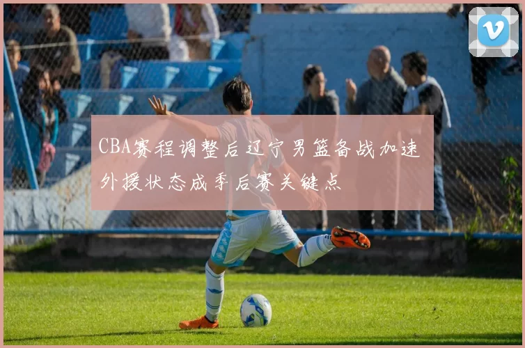 CBA赛程调整后辽宁男篮备战加速 外援状态成季后赛关键点