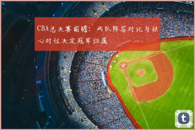 CBA总决赛前瞻：两队阵容对比与核心对位决定冠军归属
