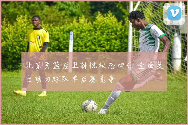 北京男篮后卫孙悦状态回升 全面复出助力球队季后赛竞争