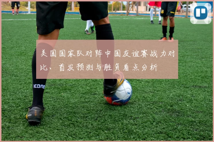 美国国家队对阵中国友谊赛战力对比、首发预测与胜负看点分析