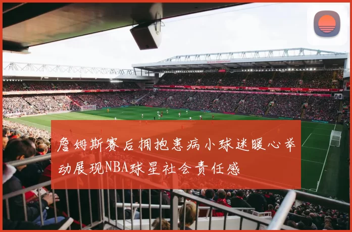 詹姆斯赛后拥抱患病小球迷暖心举动展现NBA球星社会责任感